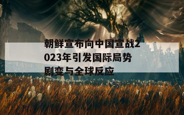 朝鲜宣布向中国宣战2023年引发国际局势剧变与全球反应