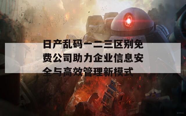 日产乱码一二三区别免费公司助力企业信息安全与高效管理新模式