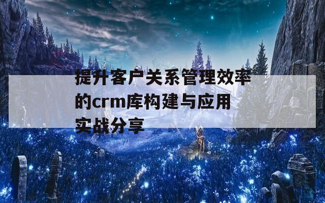 提升客户关系管理效率的crm库构建与应用实战分享