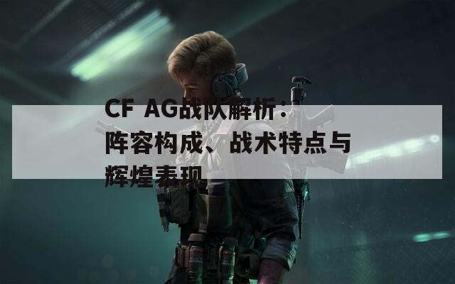 CF AG战队解析：阵容构成、战术特点与辉煌表现