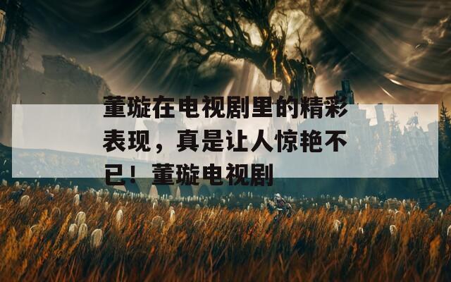 董璇在电视剧里的精彩表现，真是让人惊艳不已！董璇电视剧