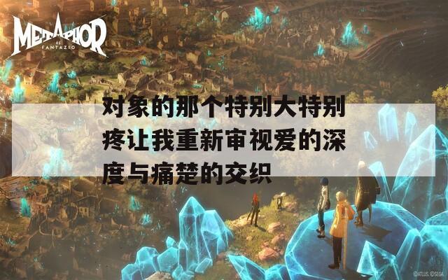 对象的那个特别大特别疼让我重新审视爱的深度与痛楚的交织