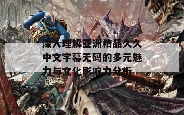 深入理解亚洲精品久久中文字幕无码的多元魅力与文化影响力分析