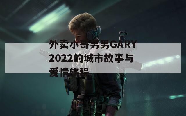 外卖小哥男男GARY2022的城市故事与爱情旅程