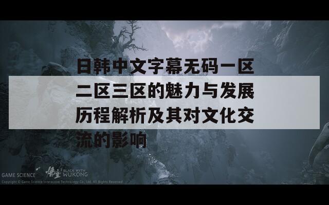 日韩中文字幕无码一区二区三区的魅力与发展历程解析及其对文化交流的影响