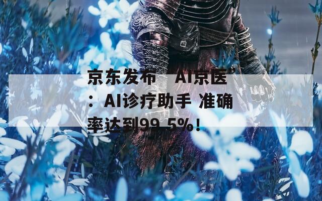 京东发布“AI京医”：AI诊疗助手 准确率达到99.5%！