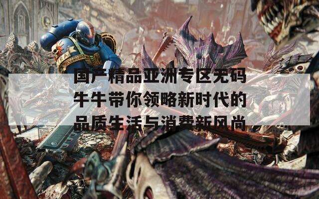 国产精品亚洲专区无码牛牛带你领略新时代的品质生活与消费新风尚