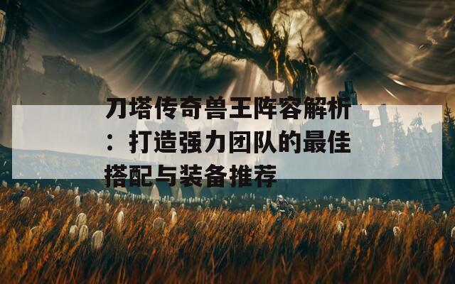 刀塔传奇兽王阵容解析：打造强力团队的最佳搭配与装备推荐