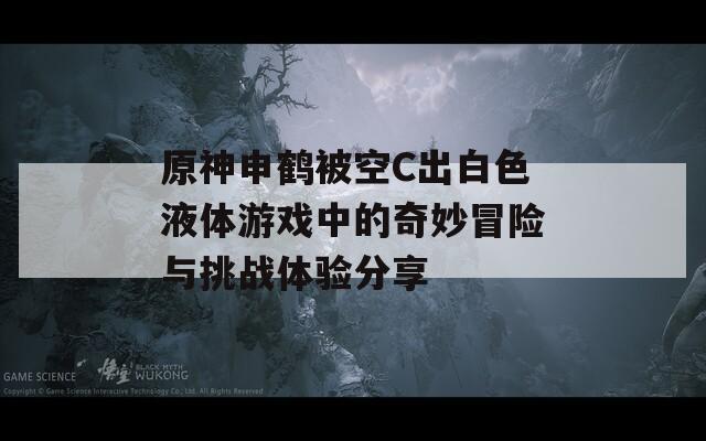 原神申鹤被空C出白色液体游戏中的奇妙冒险与挑战体验分享