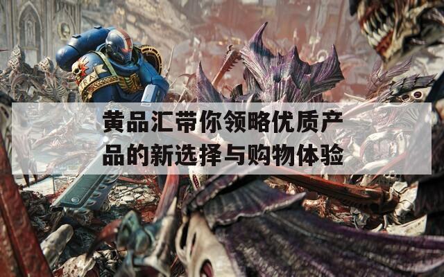 黄品汇带你领略优质产品的新选择与购物体验