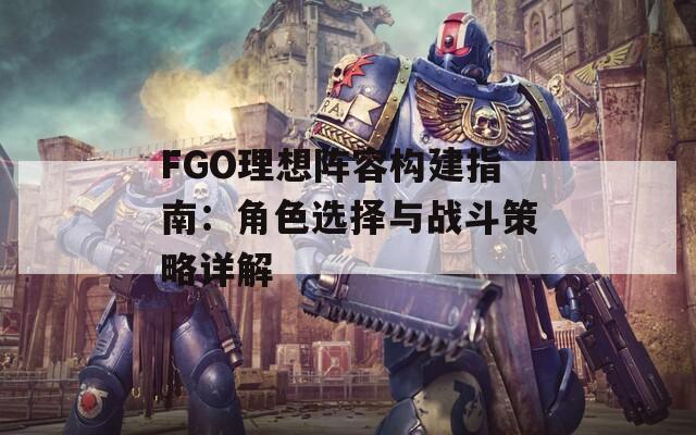 FGO理想阵容构建指南：角色选择与战斗策略详解