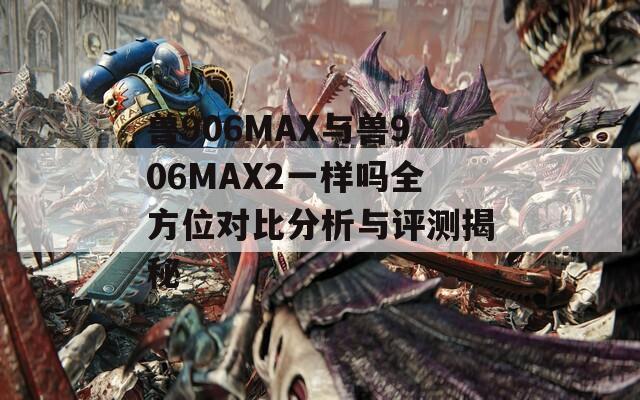 兽906MAX与兽906MAX2一样吗全方位对比分析与评测揭秘