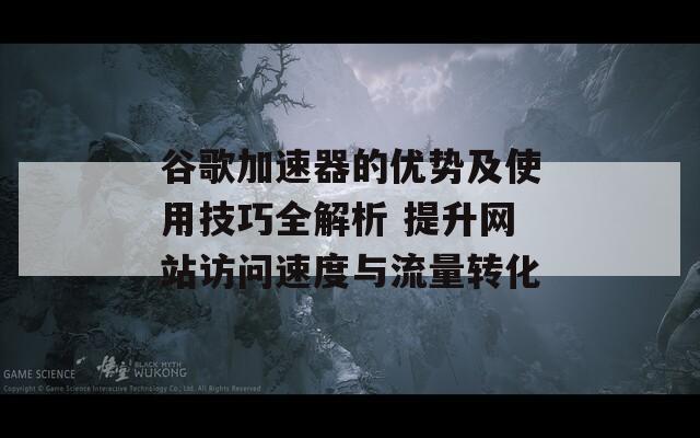 谷歌加速器的优势及使用技巧全解析 提升网站访问速度与流量转化