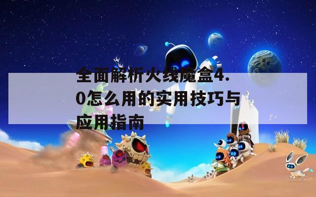 全面解析火线魔盒4.0怎么用的实用技巧与应用指南