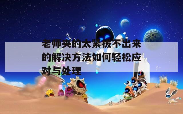 老师夹的太紧拔不出来的解决方法如何轻松应对与处理