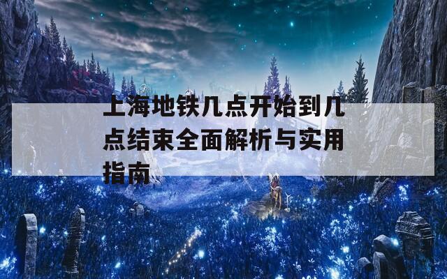 上海地铁几点开始到几点结束全面解析与实用指南