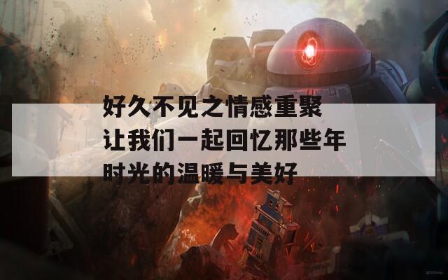 好久不见之情感重聚 让我们一起回忆那些年时光的温暖与美好