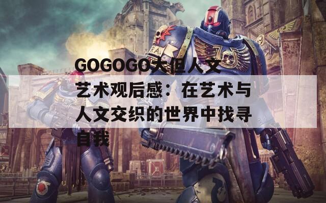 GOGOGO大但人文艺术观后感：在艺术与人文交织的世界中找寻自我