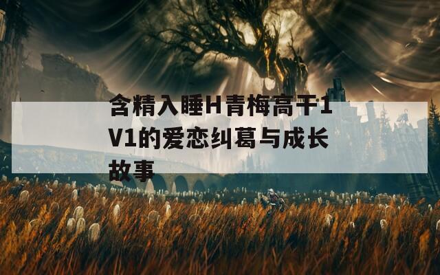 含精入睡H青梅高干1V1的爱恋纠葛与成长故事