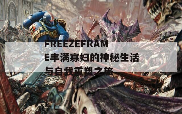 FREEZEFRAME丰满寡妇的神秘生活与自我重塑之旅