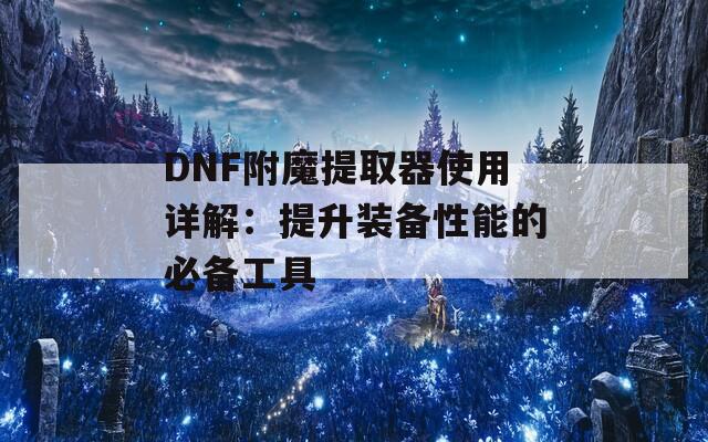 DNF附魔提取器使用详解：提升装备性能的必备工具