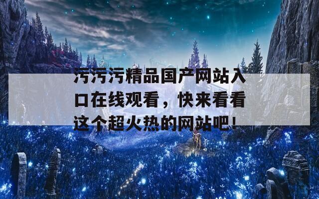 污污污精品国产网站入口在线观看，快来看看这个超火热的网站吧！