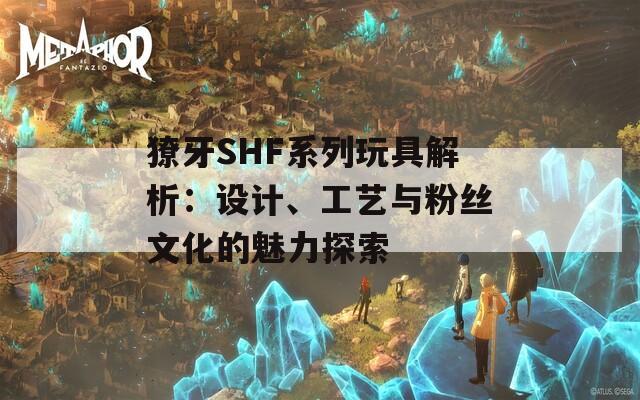 獠牙SHF系列玩具解析：设计、工艺与粉丝文化的魅力探索