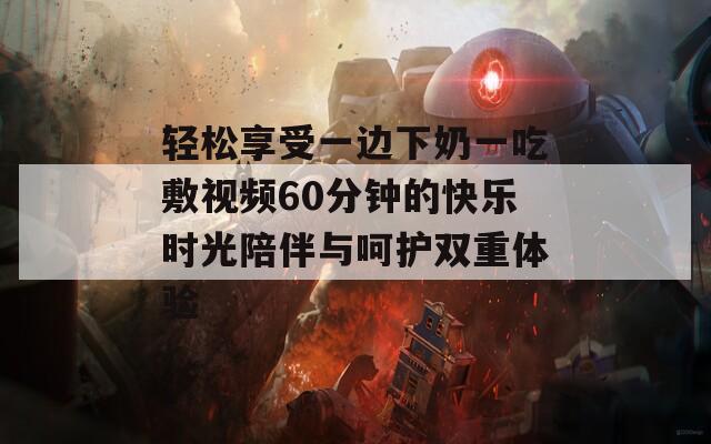 轻松享受一边下奶一吃敷视频60分钟的快乐时光陪伴与呵护双重体验