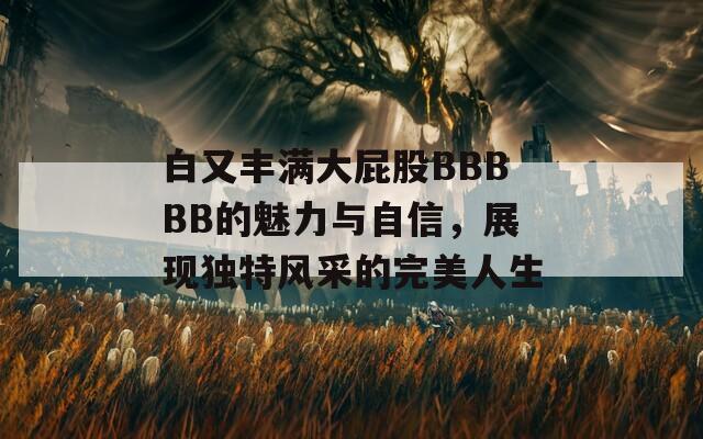 白又丰满大屁股BBBBB的魅力与自信，展现独特风采的完美人生