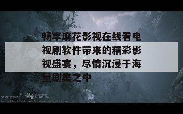 畅享麻花影视在线看电视剧软件带来的精彩影视盛宴，尽情沉浸于海量剧集之中