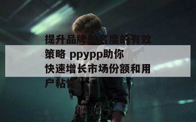 提升品牌知名度的有效策略 ppypp助你快速增长市场份额和用户粘性