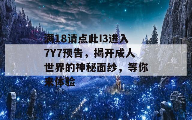 满18请点此I3进入7Y7预告，揭开成人世界的神秘面纱，等你来体验