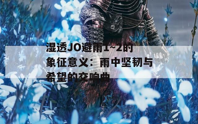 湿透JO避雨1～2的象征意义：雨中坚韧与希望的交响曲