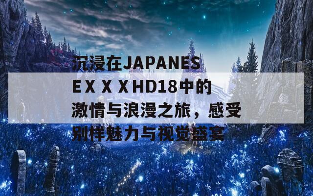 沉浸在JAPANESEⅩⅩⅩHD18中的激情与浪漫之旅，感受别样魅力与视觉盛宴