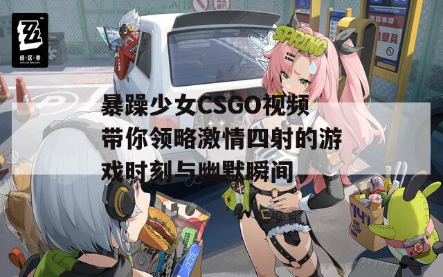 暴躁少女CSGO视频带你领略激情四射的游戏时刻与幽默瞬间