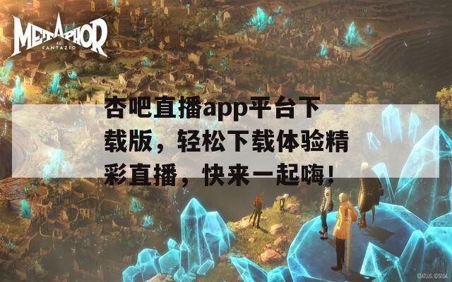 杏吧直播app平台下载版，轻松下载体验精彩直播，快来一起嗨！