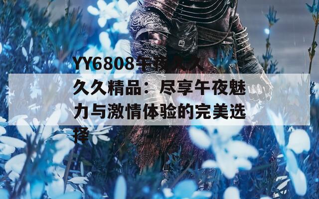 YY6808午夜久久久久精品：尽享午夜魅力与激情体验的完美选择