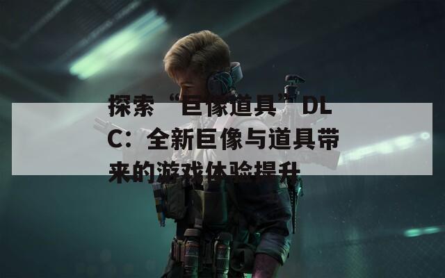 探索“巨像道具”DLC：全新巨像与道具带来的游戏体验提升