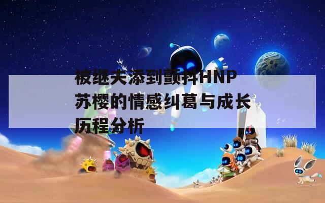 被继夫添到颤抖HNP苏樱的情感纠葛与成长历程分析