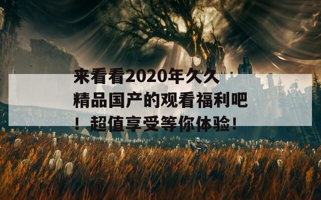 来看看2020年久久精品国产的观看福利吧！超值享受等你体验！