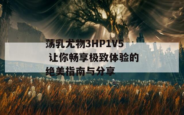 荡乳尤物3HP1V5 让你畅享极致体验的绝美指南与分享