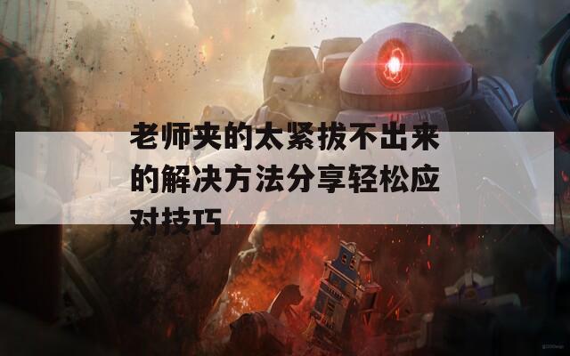 老师夹的太紧拔不出来的解决方法分享轻松应对技巧