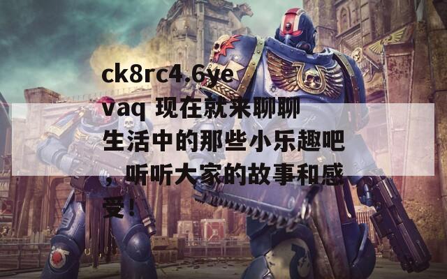 ck8rc4.6yevaq 现在就来聊聊生活中的那些小乐趣吧，听听大家的故事和感受！