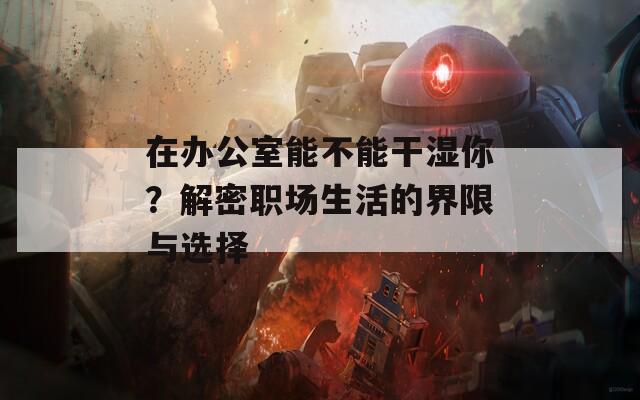 在办公室能不能干湿你？解密职场生活的界限与选择