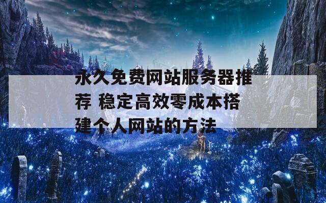 永久免费网站服务器推荐 稳定高效零成本搭建个人网站的方法