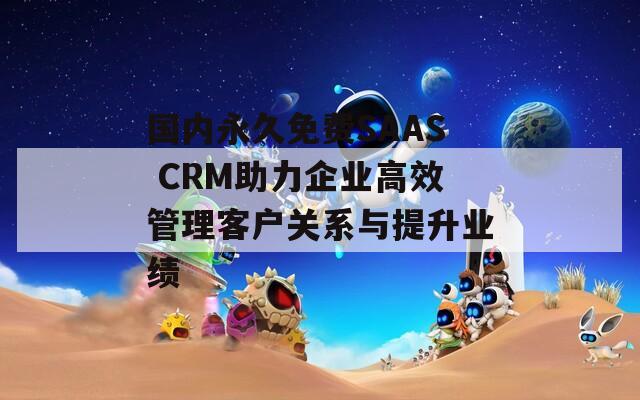 国内永久免费SAAS CRM助力企业高效管理客户关系与提升业绩