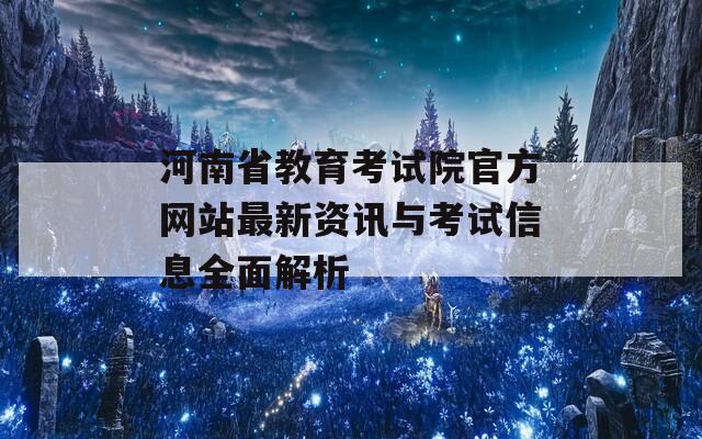 河南省教育考试院官方网站最新资讯与考试信息全面解析