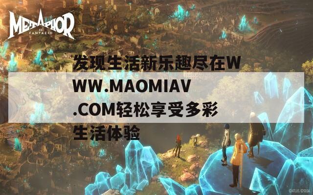 发现生活新乐趣尽在WWW.MAOMIAV.COM轻松享受多彩生活体验