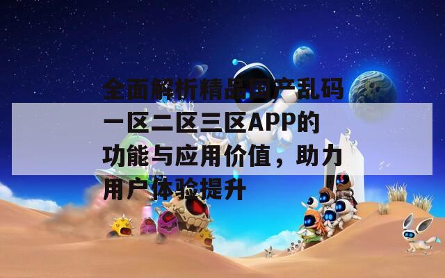 全面解析精品国产乱码一区二区三区APP的功能与应用价值，助力用户体验提升