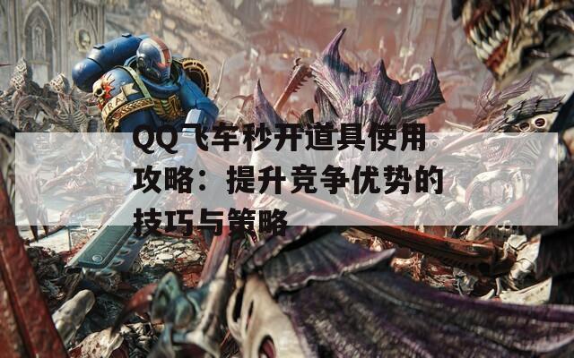 QQ飞车秒开道具使用攻略：提升竞争优势的技巧与策略